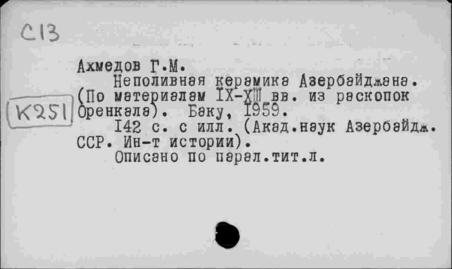 ﻿слз
Ахмедов Г.М.
Неполивная керамика Азербайджана.
(По материалам ІХ-ХШ вв. из раскопок KSZSI Оренкала). Баку, 1959.
142 с. с илл. (Акад.наук Азероайдл.
ССР. Ин-т истории).
Описано по парал.тит.л.